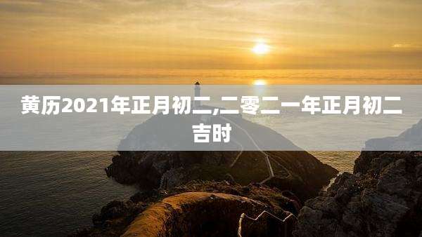 黄历2021年正月初二,二零二一年正月初二吉时