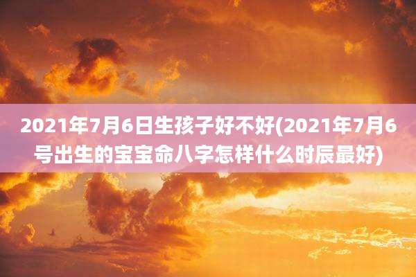 2021年7月6日生孩子好不好(2021年7月6号出生的宝宝命八字怎样什么时辰最好)
