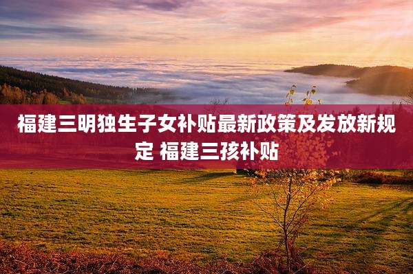福建三明独生子女补贴最新政策及发放新规定 福建三孩补贴