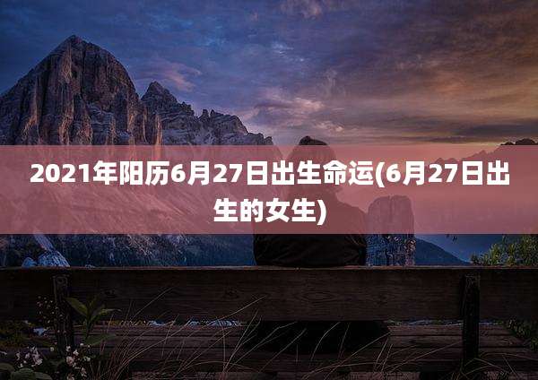 2021年阳历6月27日出生命运(6月27日出生的女生)