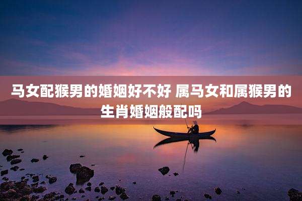 马女配猴男的婚姻好不好 属马女和属猴男的生肖婚姻般配吗