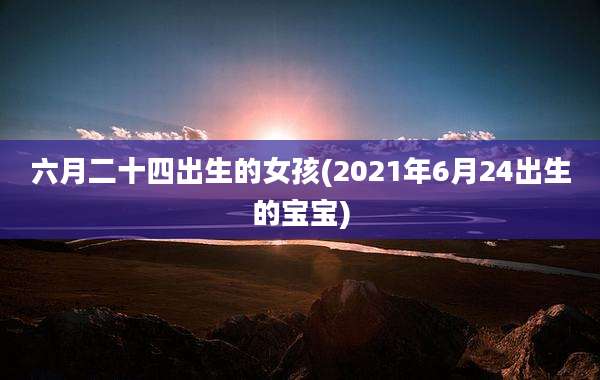 六月二十四出生的女孩(2021年6月24出生的宝宝)