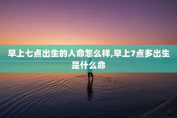 早上七点出生的人命怎么样,早上7点多出生是什么命