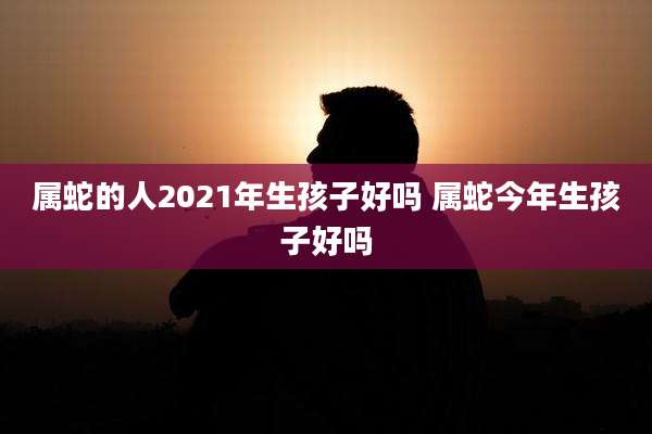 属蛇的人2021年生孩子好吗 属蛇今年生孩子好吗