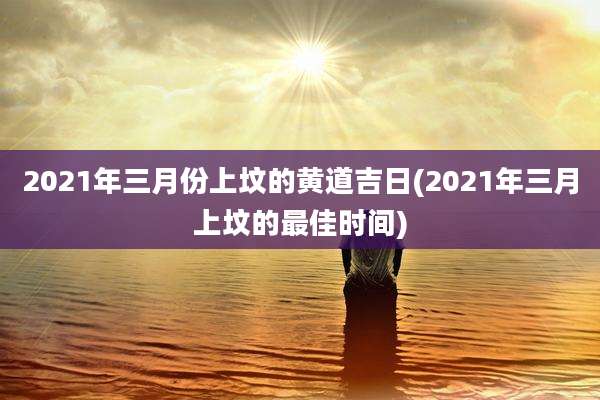 2021年三月份上坟的黄道吉日(2021年三月上坟的最佳时间)