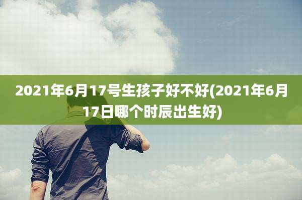 2021年6月17号生孩子好不好(2021年6月17日哪个时辰出生好)