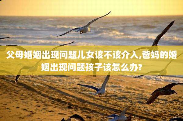 父母婚姻出现问题儿女该不该介入,爸妈的婚姻出现问题孩子该怎么办?