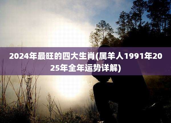 2024年最旺的四大生肖(属羊人1991年2025年全年运势详解)