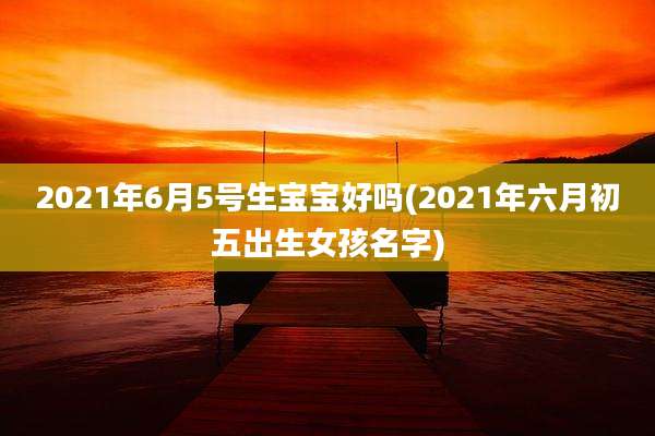 2021年6月5号生宝宝好吗(2021年六月初五出生女孩名字)