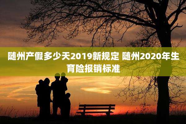 随州产假多少天2019新规定 随州2020年生育险报销标准
