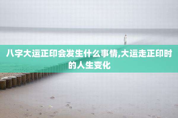 八字大运正印会发生什么事情,大运走正印时的人生变化