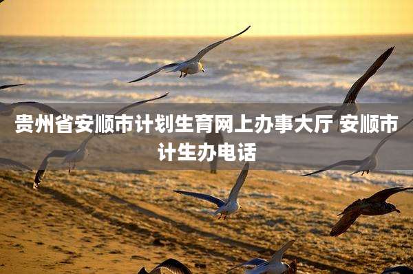 贵州省安顺市计划生育网上办事大厅 安顺市计生办电话