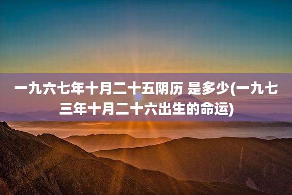 一九六七年十月二十五阴历 是多少(一九七三年十月二十六出生的命运)