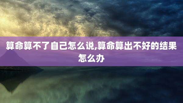 算命算不了自己怎么说,算命算出不好的结果怎么办