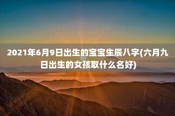 2021年6月9日出生的宝宝生辰八字(六月九日出生的女孩取什么名好)