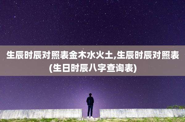 生辰时辰对照表金木水火土,生辰时辰对照表(生日时辰八字查询表)
