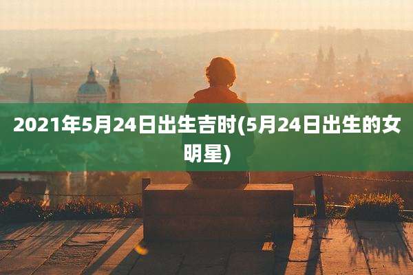 2021年5月24日出生吉时(5月24日出生的女明星)