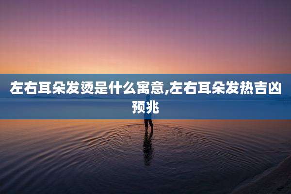 左右耳朵发烫是什么寓意,左右耳朵发热吉凶预兆
