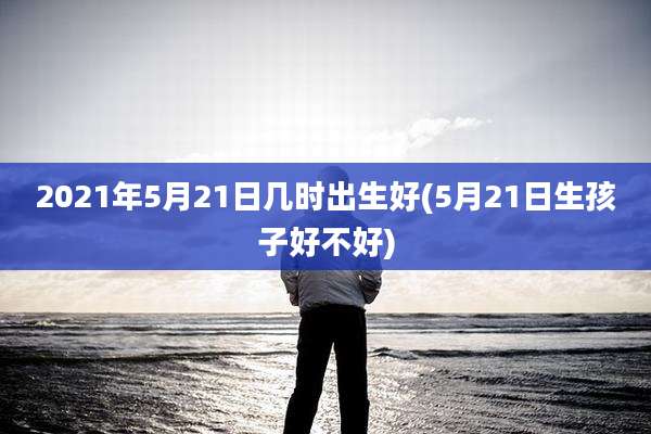 2021年5月21日几时出生好(5月21日生孩子好不好)