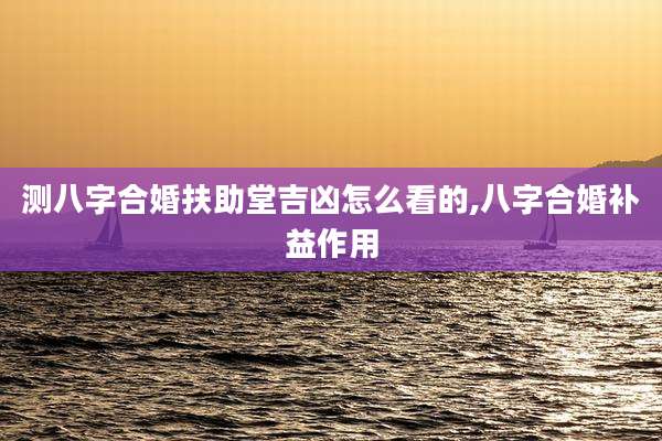测八字合婚扶助堂吉凶怎么看的,八字合婚补益作用