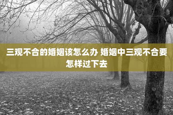 三观不合的婚姻该怎么办 婚姻中三观不合要怎样过下去