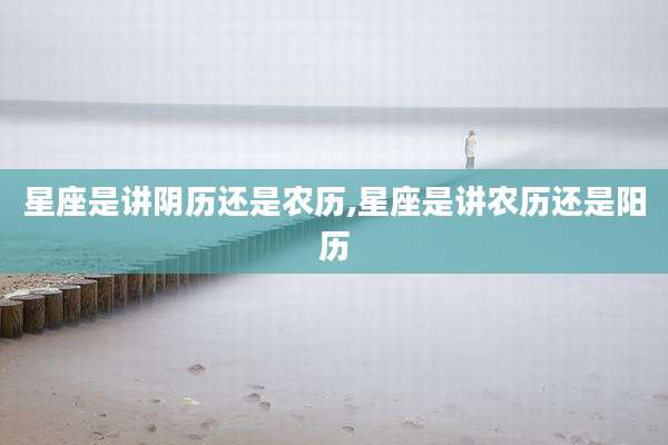星座是讲阴历还是农历,星座是讲农历还是阳历