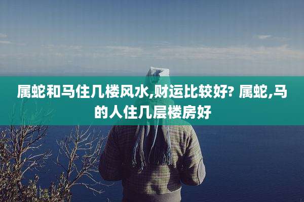 属蛇和马住几楼风水,财运比较好? 属蛇,马的人住几层楼房好