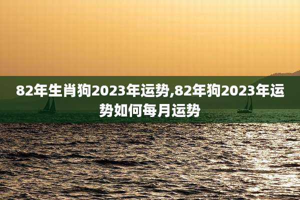 82年生肖狗2023年运势,82年狗2023年运势如何每月运势