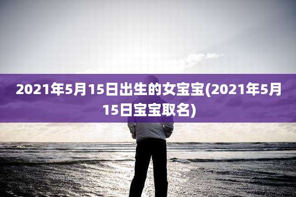2021年5月15日出生的女宝宝(2021年5月15日宝宝取名)
