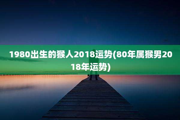 1980出生的猴人2018运势(80年属猴男2018年运势)