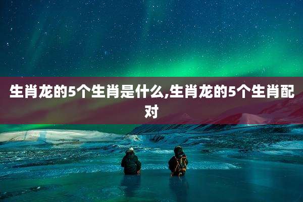 生肖龙的5个生肖是什么,生肖龙的5个生肖配对
