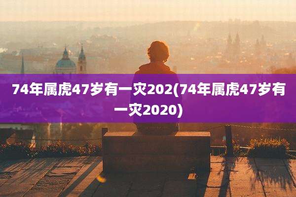 74年属虎47岁有一灾202(74年属虎47岁有一灾2020)