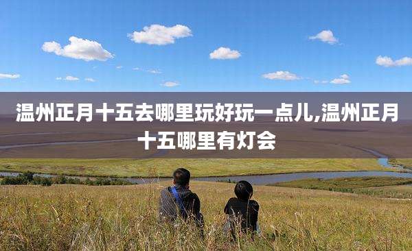 温州正月十五去哪里玩好玩一点儿,温州正月十五哪里有灯会