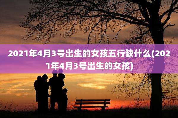 2021年4月3号出生的女孩五行缺什么(2021年4月3号出生的女孩)