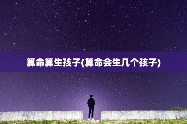 算命算生孩子(算命会生几个孩子)