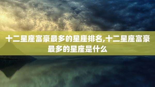 十二星座富豪最多的星座排名,十二星座富豪最多的星座是什么