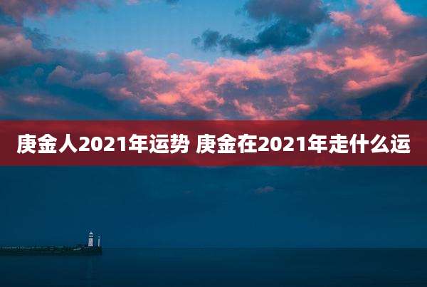 庚金人2021年运势 庚金在2021年走什么运