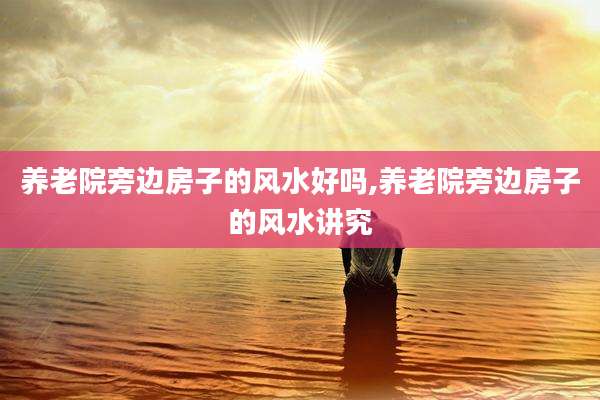 养老院旁边房子的风水好吗,养老院旁边房子的风水讲究