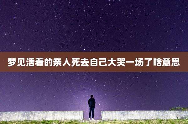梦见活着的亲人死去自己大哭一场了啥意思