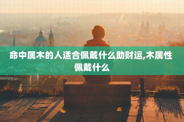 命中属木的人适合佩戴什么助财运,木属性 佩戴什么