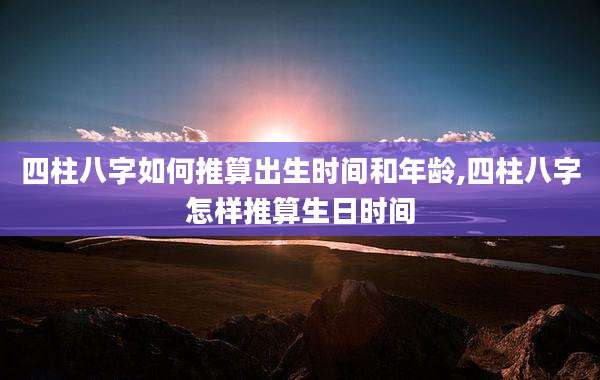 四柱八字如何推算出生时间和年龄,四柱八字怎样推算生日时间