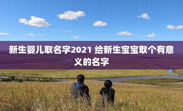 新生婴儿取名字2021 给新生宝宝取个有意义的名字