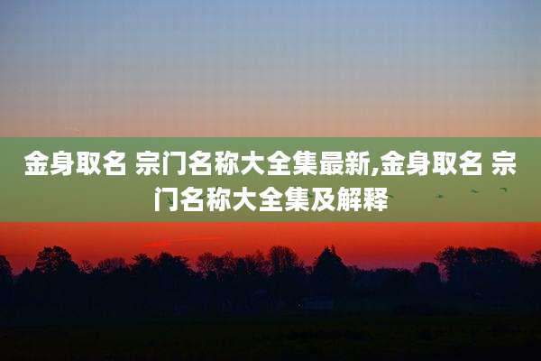 金身取名 宗门名称大全集最新,金身取名 宗门名称大全集及解释
