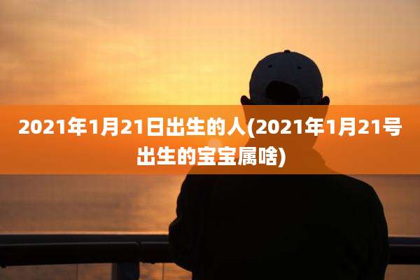 2021年1月21日出生的人(2021年1月21号出生的宝宝属啥)