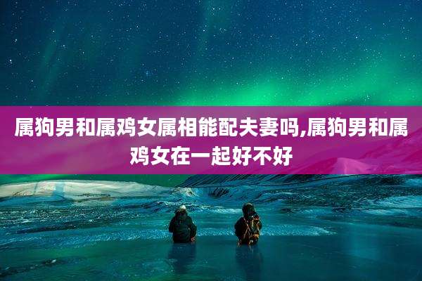 属狗男和属鸡女属相能配夫妻吗,属狗男和属鸡女在一起好不好