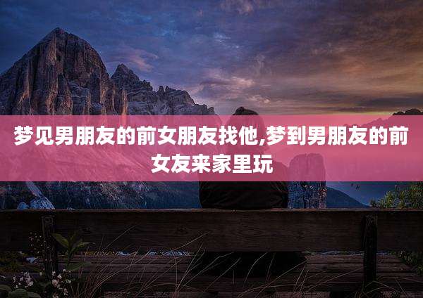 梦见男朋友的前女朋友找他,梦到男朋友的前女友来家里玩