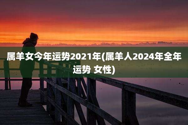 属羊女今年运势2021年(属羊人2024年全年运势 女性)