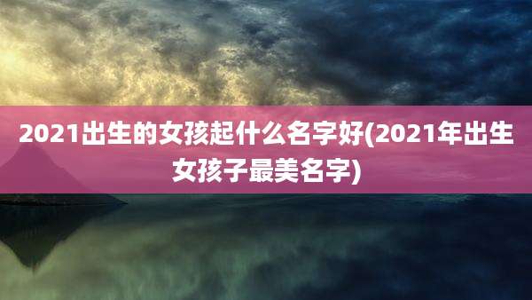 2021出生的女孩起什么名字好(2021年出生女孩子最美名字)