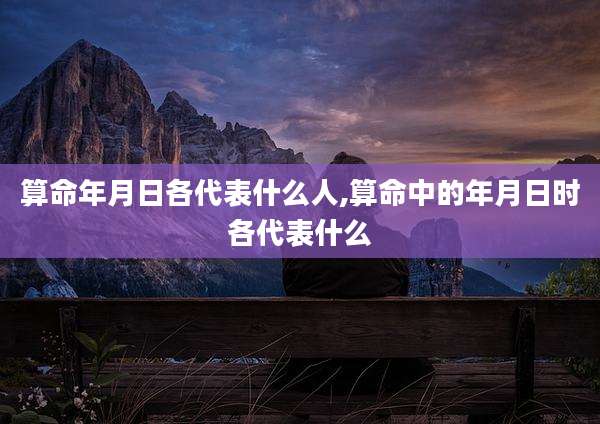 算命年月日各代表什么人,算命中的年月日时各代表什么