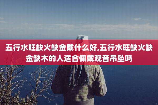 五行水旺缺火缺金戴什么好,五行水旺缺火缺金缺木的人适合佩戴观音吊坠吗
